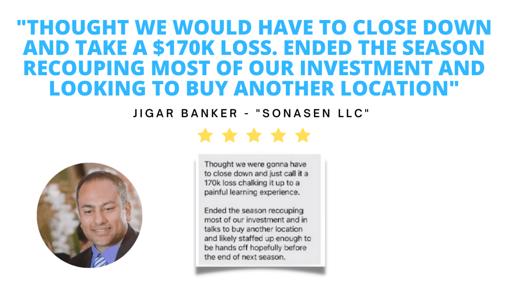 Testimonial. I thought we would have to close down and take a one hundred and seventy thousand dollar loss. We ended the season recouping most of our investment and looking to buy another location. Jigar Banker, owner of "Sonasen LLC"
