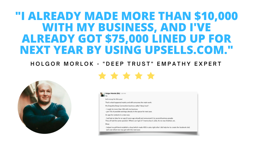 Testimonial. I already made more than ten thousand dollars with my business and I've already got seventy-five thousand dollars lined up for next year by using Upsells.com. Holgor Morlok, owner of Deep Trust.