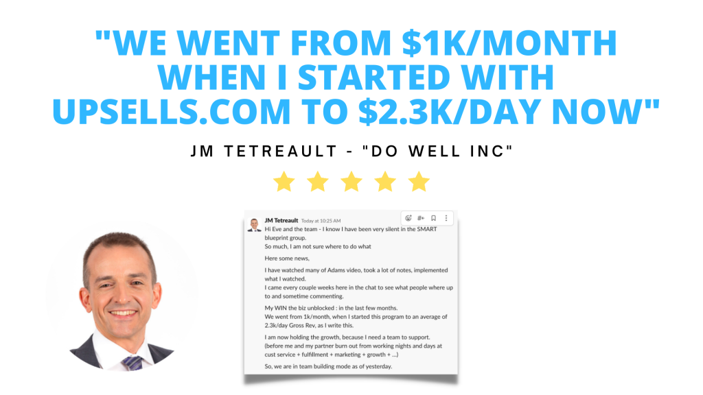 Testimonial. We went from one-thousand dollars per month when I started with Upsells.com to two-thousand three-hundred dollars per day now. J.M. Tetreault, owner of Do Well Inc.