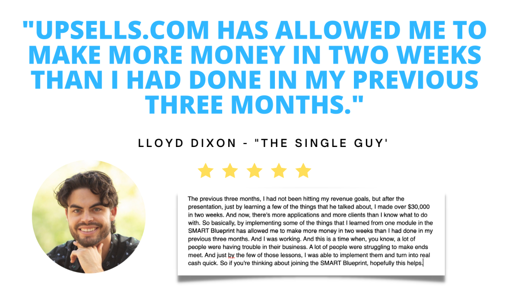 Testimonial. Upsells.com has allowed me to make more money in two weeks than I had done in my previous three months. Lloyd Dixon owner of The Single Guy dating coaching.