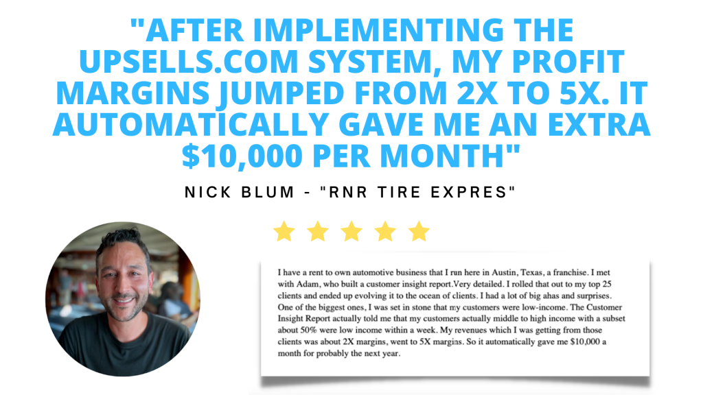Testimonial. After implementing the Upsells.com system, my profit margins jumped from two-hundred percent to five-hundred percent. It automatically gave me an extra ten thousand dollars per month. Nick Bloom, owner of "RNR Tire Express"