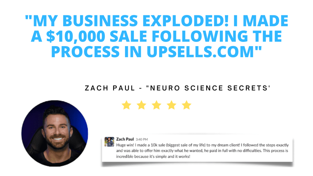 Testimonial. My business exploded! I made a ten-thousand dollar sale following the Upsells.com process. Zach Paul, owner of High-Performance Entrepreneur Secrets.